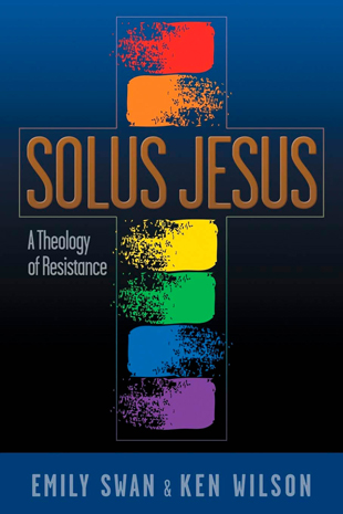 Solus Jesus - A Theology of Resistance, by Emily Swan & Ken Wilson, 2018